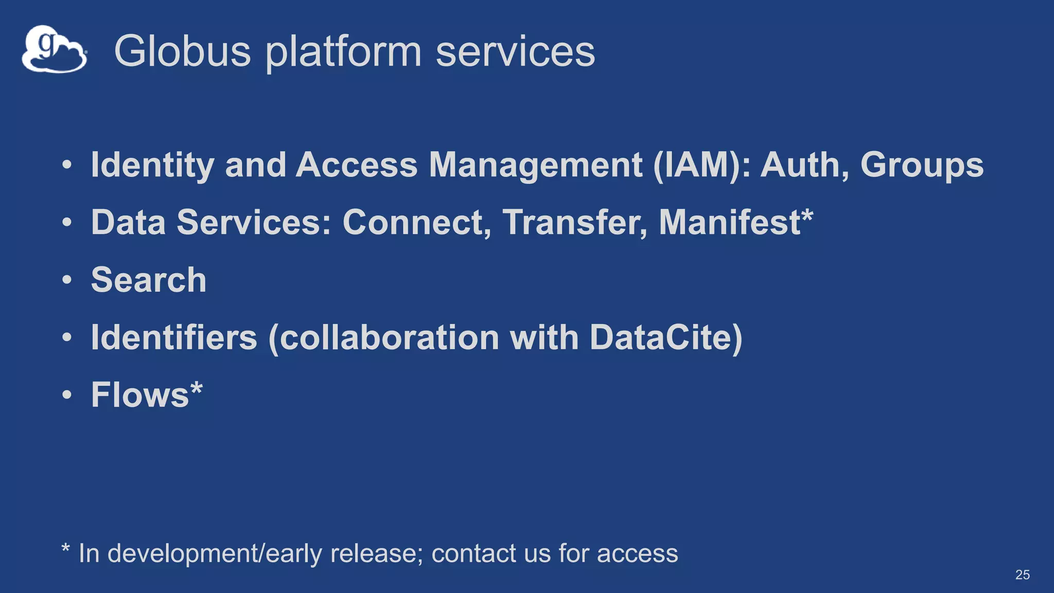 Globus platform services
• Identity and Access Management (IAM): Auth, Groups
• Data Services: Connect, Transfer, Manifest*
• Search
• Identifiers (collaboration with DataCite)
• Flows*
25
* In development/early release; contact us for access
 