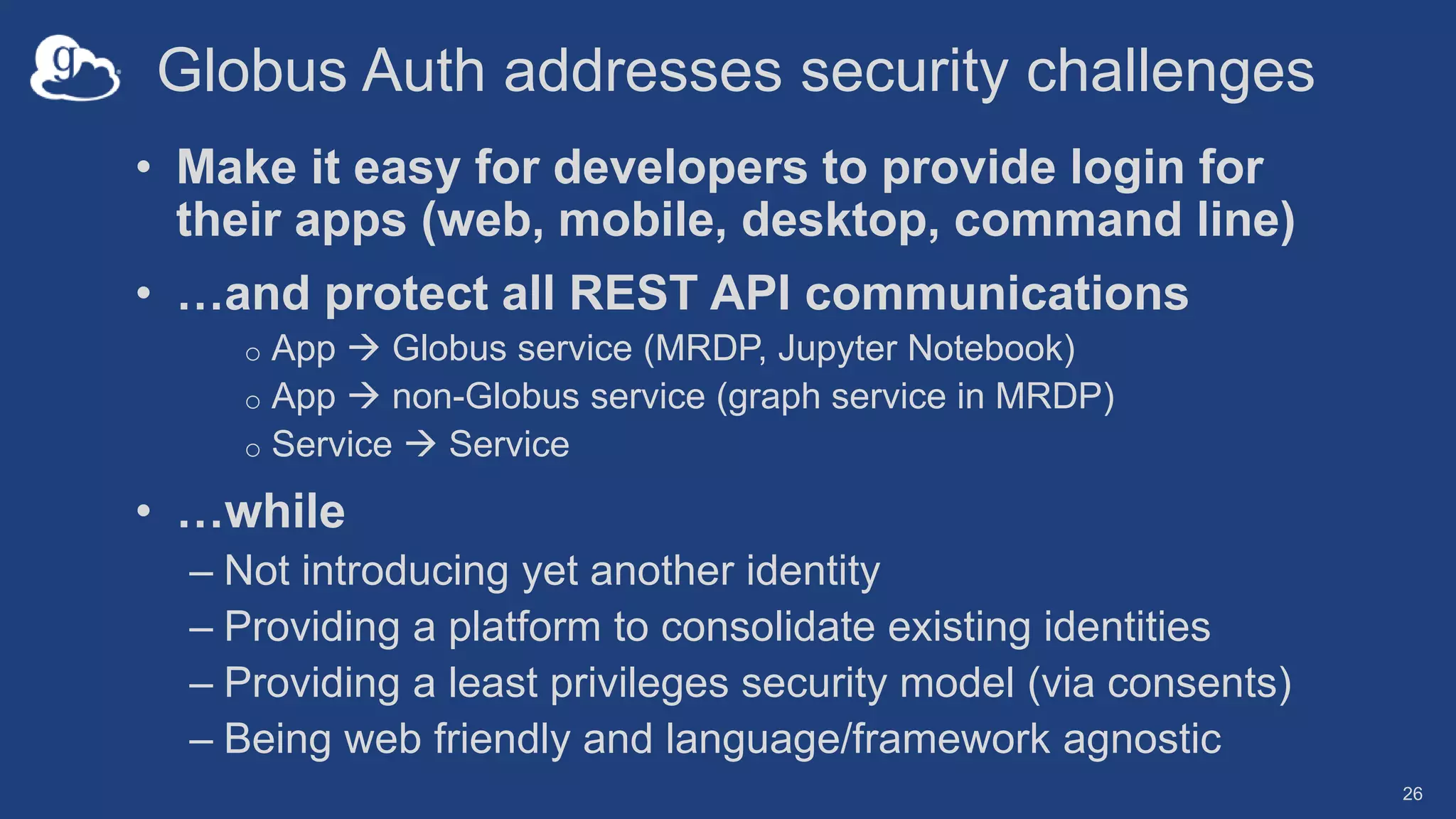 Globus Auth addresses security challenges
• Make it easy for developers to provide login for
their apps (web, mobile, desktop, command line)
• …and protect all REST API communications
o App  Globus service (MRDP, Jupyter Notebook)
o App  non-Globus service (graph service in MRDP)
o Service  Service
• …while
– Not introducing yet another identity
– Providing a platform to consolidate existing identities
– Providing a least privileges security model (via consents)
– Being web friendly and language/framework agnostic
26
 