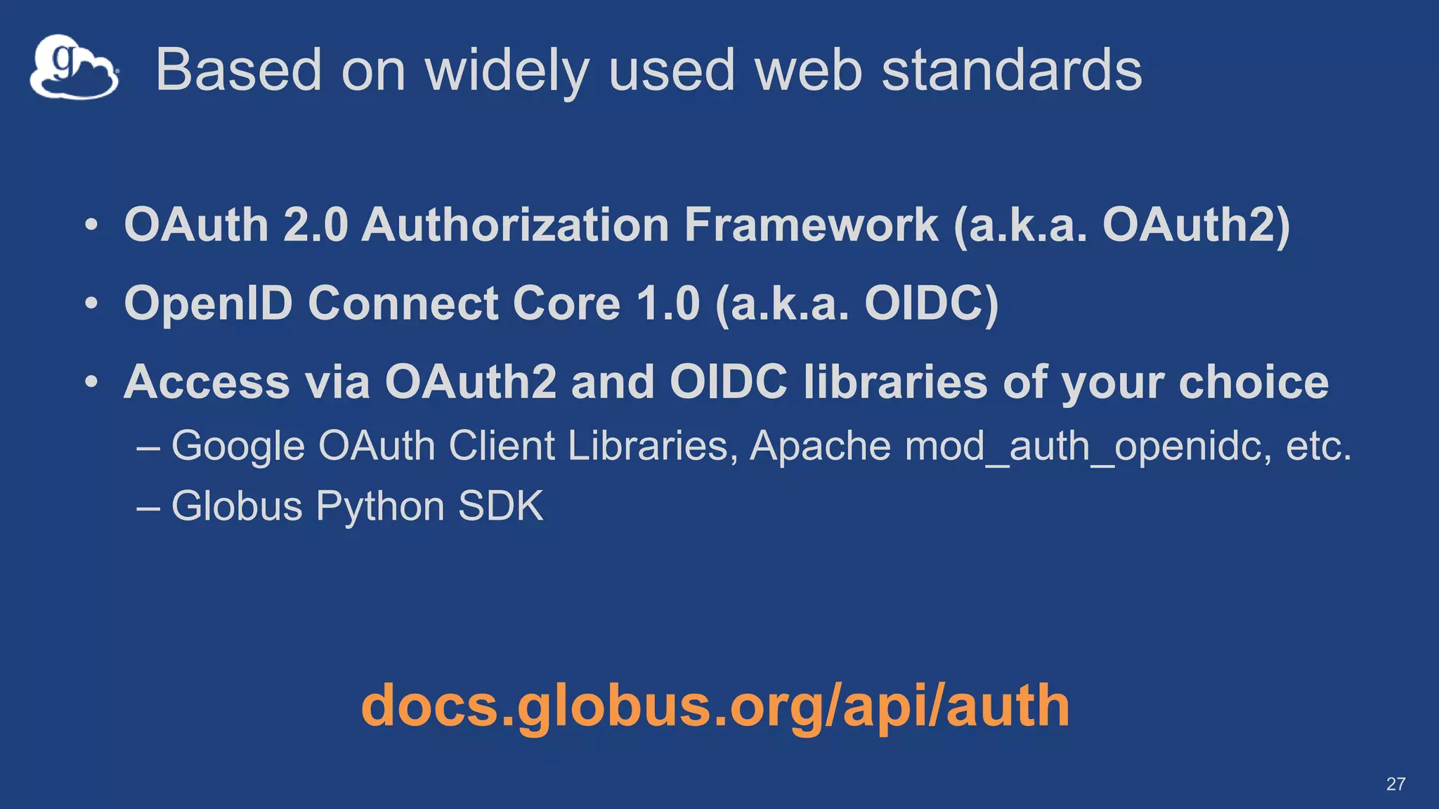 Based on widely used web standards
• OAuth 2.0 Authorization Framework (a.k.a. OAuth2)
• OpenID Connect Core 1.0 (a.k.a. OIDC)
• Access via OAuth2 and OIDC libraries of your choice
– Google OAuth Client Libraries, Apache mod_auth_openidc, etc.
– Globus Python SDK
27
docs.globus.org/api/auth
 