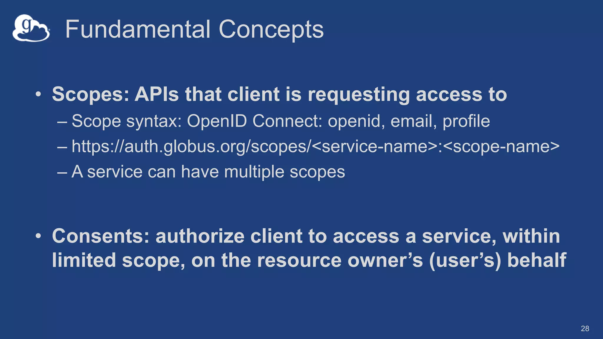 Fundamental Concepts
• Scopes: APIs that client is requesting access to
– Scope syntax: OpenID Connect: openid, email, profile
– https://auth.globus.org/scopes/<service-name>:<scope-name>
– A service can have multiple scopes
• Consents: authorize client to access a service, within
limited scope, on the resource owner’s (user’s) behalf
28
 