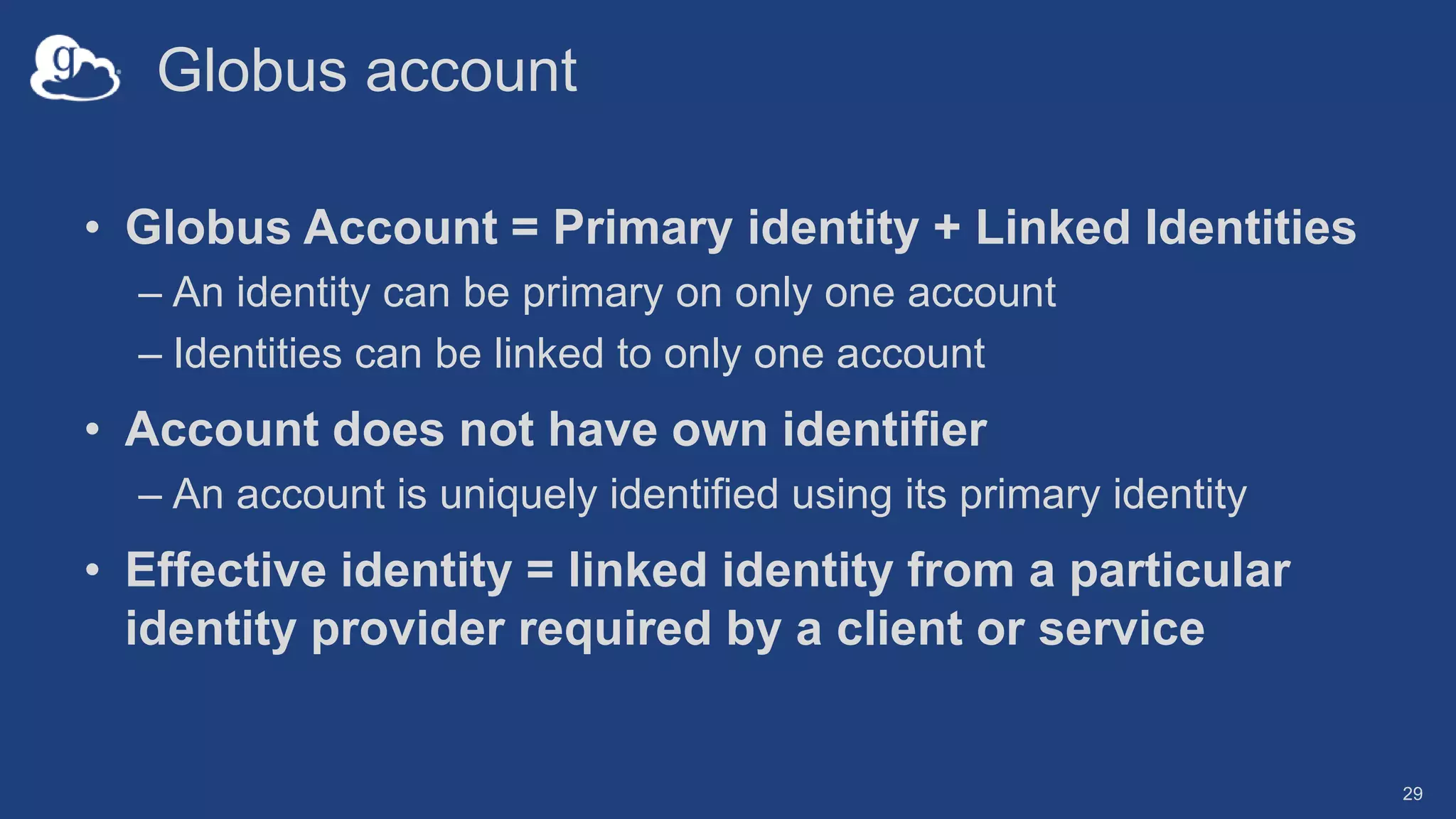 Globus account
• Globus Account = Primary identity + Linked Identities
– An identity can be primary on only one account
– Identities can be linked to only one account
• Account does not have own identifier
– An account is uniquely identified using its primary identity
• Effective identity = linked identity from a particular
identity provider required by a client or service
29
 