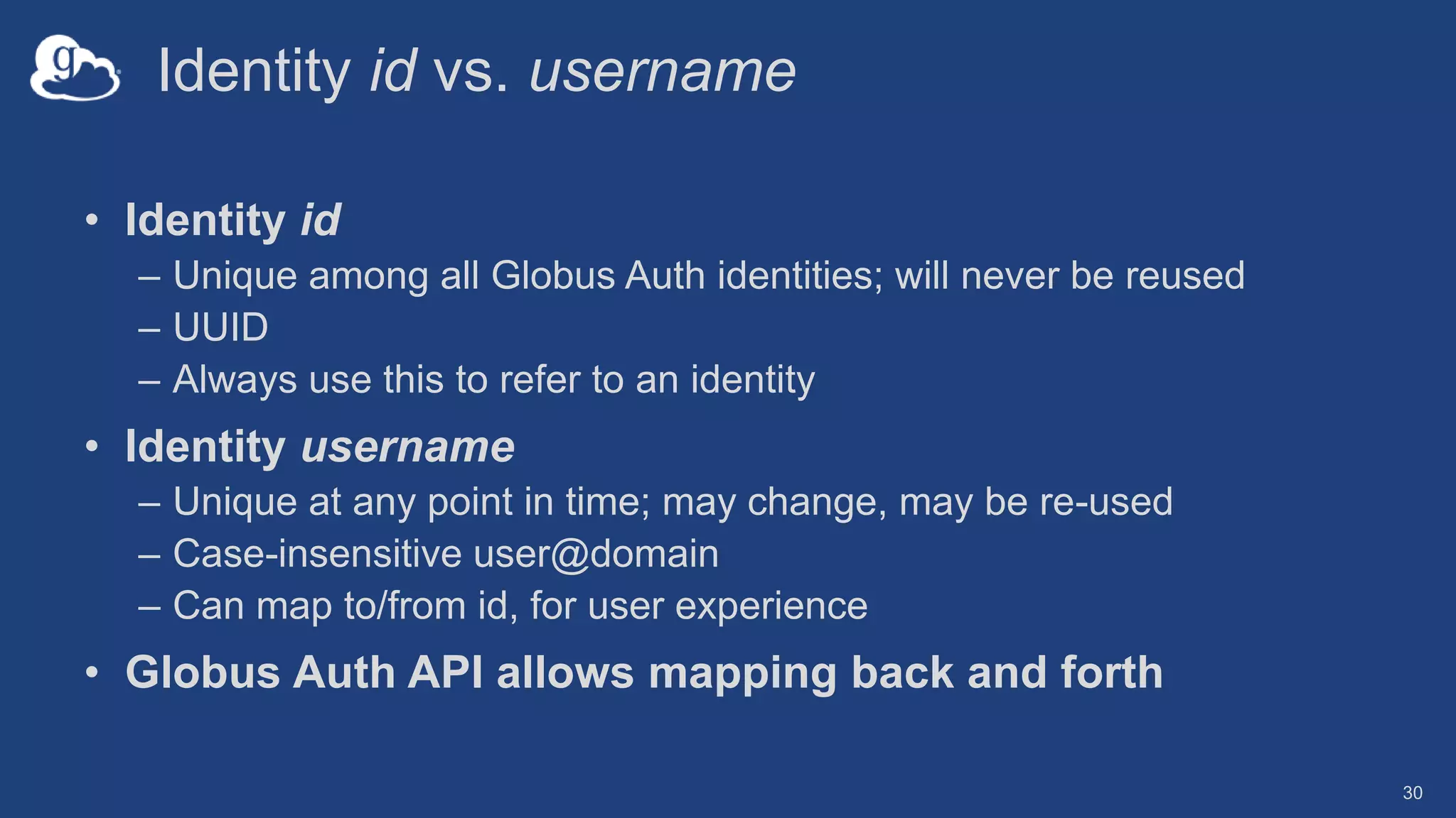 Identity id vs. username
• Identity id
– Unique among all Globus Auth identities; will never be reused
– UUID
– Always use this to refer to an identity
• Identity username
– Unique at any point in time; may change, may be re-used
– Case-insensitive user@domain
– Can map to/from id, for user experience
• Globus Auth API allows mapping back and forth
30
 