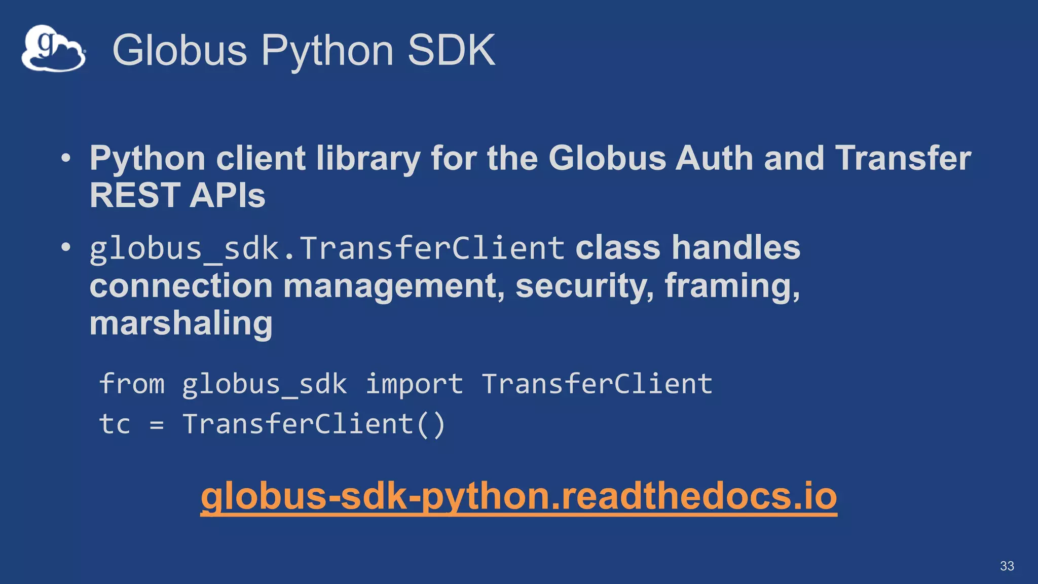 Globus Python SDK
• Python client library for the Globus Auth and Transfer
REST APIs
• globus_sdk.TransferClient class handles
connection management, security, framing,
marshaling
from globus_sdk import TransferClient
tc = TransferClient()
globus-sdk-python.readthedocs.io
33
 