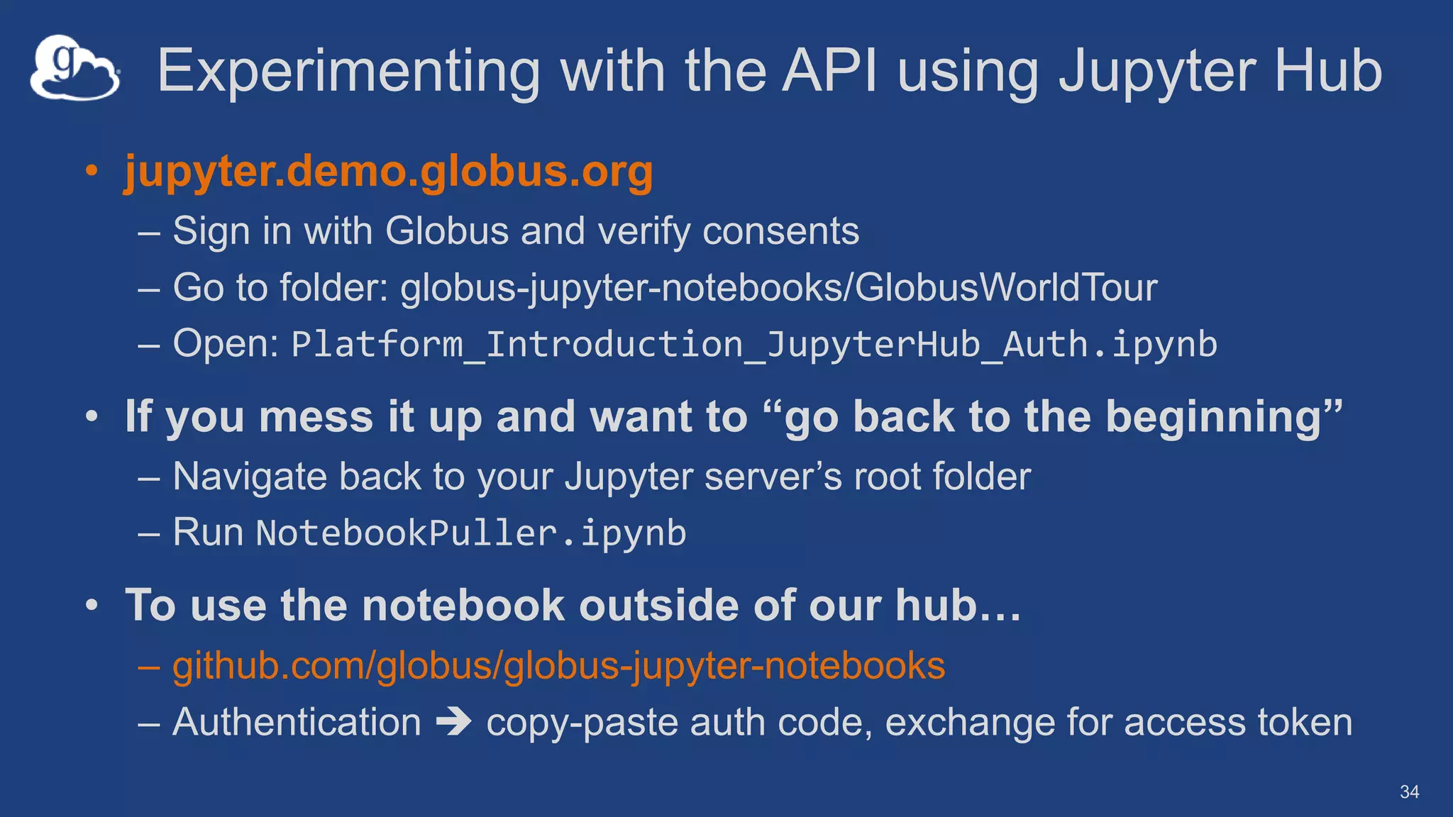 Experimenting with the API using Jupyter Hub
• jupyter.demo.globus.org
– Sign in with Globus and verify consents
– Go to folder: globus-jupyter-notebooks/GlobusWorldTour
– Open: Platform_Introduction_JupyterHub_Auth.ipynb
• If you mess it up and want to “go back to the beginning”
– Navigate back to your Jupyter server’s root folder
– Run NotebookPuller.ipynb
• To use the notebook outside of our hub…
– github.com/globus/globus-jupyter-notebooks
– Authentication  copy-paste auth code, exchange for access token
34
 
