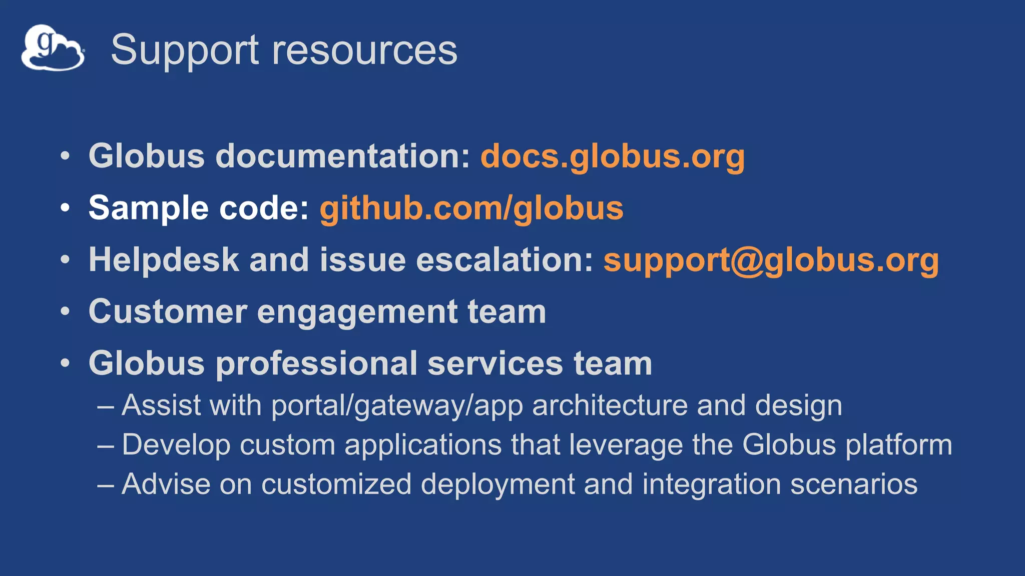Support resources
• Globus documentation: docs.globus.org
• Sample code: github.com/globus
• Helpdesk and issue escalation: support@globus.org
• Customer engagement team
• Globus professional services team
– Assist with portal/gateway/app architecture and design
– Develop custom applications that leverage the Globus platform
– Advise on customized deployment and integration scenarios
 