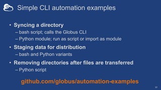 Simple CLI automation examples
• Syncing a directory
– bash script; calls the Globus CLI
– Python module; run as script or import as module
• Staging data for distribution
– bash and Python variants
• Removing directories after files are transferred
– Python script
22
github.com/globus/automation-examples
 