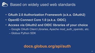 Based on widely used web standards
• OAuth 2.0 Authorization Framework (a.k.a. OAuth2)
• OpenID Connect Core 1.0 (a.k.a. OIDC)
• Access via OAuth2 and OIDC libraries of your choice
– Google OAuth Client Libraries, Apache mod_auth_openidc, etc.
– Globus Python SDK
27
docs.globus.org/api/auth
 