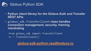 Globus Python SDK
• Python client library for the Globus Auth and Transfer
REST APIs
• globus_sdk.TransferClient class handles
connection management, security, framing,
marshaling
from globus_sdk import TransferClient
tc = TransferClient()
globus-sdk-python.readthedocs.io
33
 