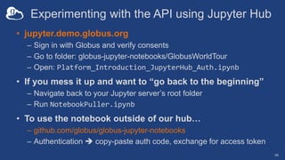 Experimenting with the API using Jupyter Hub
• jupyter.demo.globus.org
– Sign in with Globus and verify consents
– Go to folder: globus-jupyter-notebooks/GlobusWorldTour
– Open: Platform_Introduction_JupyterHub_Auth.ipynb
• If you mess it up and want to “go back to the beginning”
– Navigate back to your Jupyter server’s root folder
– Run NotebookPuller.ipynb
• To use the notebook outside of our hub…
– github.com/globus/globus-jupyter-notebooks
– Authentication  copy-paste auth code, exchange for access token
34
 