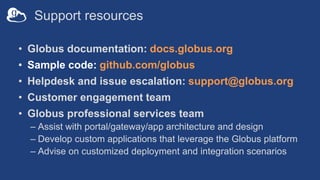 Support resources
• Globus documentation: docs.globus.org
• Sample code: github.com/globus
• Helpdesk and issue escalation: support@globus.org
• Customer engagement team
• Globus professional services team
– Assist with portal/gateway/app architecture and design
– Develop custom applications that leverage the Globus platform
– Advise on customized deployment and integration scenarios
 