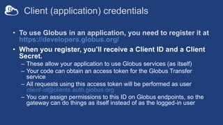 Client (application) credentials
• To use Globus in an application, you need to register it at
https://developers.globus.org/
• When you register, you’ll receive a Client ID and a Client
Secret.
– These allow your application to use Globus services (as itself)
– Your code can obtain an access token for the Globus Transfer
service
– All requests using this access token will be performed as user
client-id@clients.auth.globus.org
– You can assign permissions to this ID on Globus endpoints, so the
gateway can do things as itself instead of as the logged-in user
 