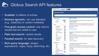 Globus Search API features
• Scalable: to billions of entries
• Schema agnostic: can use standard
(e.g., DataCite) or custom metadata
• Fine-grain access control: only returns
results that are visible to user
• Plain text search: ranked results
• Faceted search: for data discovery
• Rich query language: ranges,
expressions, regex, fuzzy, stemming, etc.
 
