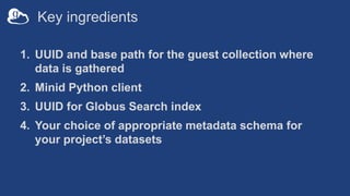 Key ingredients
1. UUID and base path for the guest collection where
data is gathered
2. Minid Python client
3. UUID for Globus Search index
4. Your choice of appropriate metadata schema for
your project’s datasets
 