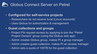 Globus Connect Server on Petrel
• Configured for self-service projects
– Researchers do not receive local (Linux) accounts!
– Uses Globus for authorization & management
• Guest collections and groups
– Project PIs request access by applying to join the “Petrel
Project Owners” group (using the Globus web app)
– Admin creates Globus group, makes PI a group manager
– Admin creates guest collection, makes PI an access manager
– Admin sets a quota of 100TB for the guest collection
 