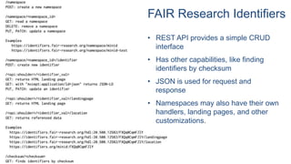 • REST API provides a simple CRUD
interface
• Has other capabilities, like finding
identifiers by checksum
• JSON is used for request and
response
• Namespaces may also have their own
handlers, landing pages, and other
customizations.
FAIR Research Identifiers
 