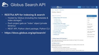 Globus Search API
• RESTful API for indexing & search
– Hosted by Globus (including the metadata &
index storage!)
– Each project gets an “index” object (private
tenancy)
– REST API, Python client package, Python CLI
• https://docs.globus.org/api/search/
 