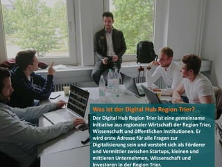 Was ist der Digital Hub Region Trier?
Der Digital Hub Region Trier ist eine gemeinsame
Initiative aus regionaler Wirtschaft der Region Trier,
Wissenschaft und öffentlichen Institutionen. Er
wird erste Adresse für alle Fragen zur
Digitalisierung sein und versteht sich als Förderer
und Vermittler zwischen Startups, kleinen und
mittleren Unternehmen, Wissenschaft und
Investoren in der Region Trier.
 