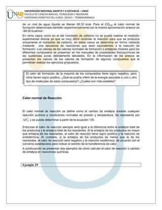 UNIVERSIDAD NACIONAL ABIERTA Y A DISTANCIA – UNAD
ESCUELA DE CIENCIAS BÁSICAS, TECNOLOGÍA E INGENIERÍA
CONTENIDO DIDÁCTICO DEL CURSO: 201015 – TERMODINÁMICA
de un mol de agua líquida se liberan 68.32 kcal. Para el CO2(g) el calor normal de
formación determinado también experimentalmente con la misma aproximación anterior es
-94.05 kcal/mol.
En otros casos como en el del monóxido de carbono no se puede realizar la medición
experimental directa ya que es muy difícil controlar la reacción para que se produzca
únicamente el monóxido de carbono, en estos casos se determina en forma indirecta
mediante una secuencia de reacciones que sean equivalentes a la reacción de
formación. Los valores de los calores normales de formación o entalpías molares para los
diferentes compuestos se presentan en los manuales de propiedades fisicoquímicas de
las sustancias puras debidamente tabulados. En la información de los anexos se
presentan los valores de los calores de formación de algunos compuestos que le
permitirán realizar los ejercicios propuestos.
Calor normal de Reacción
El calor normal de reacción se define como el cambio de entalpía durante cualquier
reacción química a condiciones normales de presión y temperatura. Se representa por
o
RH y se puede determinar a partir de la ecuación 135.
Entonces el calor de reacción siempre será igual a la diferencia entre la entalpía total de
los productos y la entalpía total de los reactantes. Si la entalpía de los productos es mayor
que entalpía de los reactantes, el calor de reacción tiene signo positivo y la reacción es
endotérmica. Al contrario, si la entalpía de los productos es menor que la de los
reactantes, el calor de reacción será negativo y la reacción exotérmica, de acuerdo con el
convenio establecidos para indicar el sentido de la transferencia de calor.
A continuación se presentan dos ejemplos de cómo calcular el calor de reacción o cambio
de entalpía en reacciones químicas.
Ejemplo 29
El calor de formación de la mayoría de los compuestos tiene signo negativo, pero
otros tienen signo positivo. ¿Qué se podría inferir de la energía asociada a uno u otro
tipo de moléculas de estos compuestos? ¿Cuáles son más estables?
 