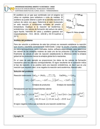 UNIVERSIDAD NACIONAL ABIERTA Y A DISTANCIA – UNAD
ESCUELA DE CIENCIAS BÁSICAS, TECNOLOGÍA E INGENIERÍA
CONTENIDO DIDÁCTICO DEL CURSO: 201015 – TERMODINÁMICA
El acetileno es un gas que combinado con el oxígeno se
utiliza en sopletes para soldadura o corte de metales. El
acetileno se puede obtener a partir de la sencilla reacción de
carburo de calcio con agua. Determine el calor involucrado
en esta reacción a condiciones normales de presión y
temperatura. Explique si la reacción es exotérmica o
endotérmica. Los calores de formación del carburo de calcio,
agua líquida, hidróxido de calcio y acetileno gaseoso son
respectivamente: -14.8, -68.32, -235.58 y 54.19 kcal/mol a
25 ºC.
Figura 51: Datos ejemplo
Análisis del problema
Para dar solución a problemas de este tipo primero es necesario establecer la reacción
que ocurre y escribirla correctamente balanceada. Luego se acude a fuentes confiables
de datos termoquímicos, como manuales, textos, software especializado, para determinar
los valores de las entalpías molares de cada uno de los productos y de los reactantes
finalmente se calcula el calor de reacción estableciendo la diferencia entre la entalpía
global de los productos menos la entalpía global de lo reactantes.
En el caso de este ejemplo se proporcionan los datos de los calores de formación
necesarios para los cálculos correspondientes. El signo resultante de la operación indica
el tipo de reacción, si es positivo será una reacción endotérmica, es decir que es una
reacción que requiere calor, si es negativo la reacción será exotérmica, liberará calor.
Solución del problema
Reacción balanceada CaC2(s) + 2H2O(l)
25 ºC, 1 atm
Ca(OH)2(s) + C2H2(g)
   0000
)( )(2)(2)(22)(2 2 lSgS OHfCaCfHCfOHCaf
o
R HHHHH 
Entalpía de productos Entalpía de reactantes
Remplazando por los correspondientes valores
   


















mol
kcal
molmol
mol
kcal
mol
mol
kcal
molH o
R 32.6828.14119.54158.2351
  kcalkcalkcalH o
R 95.2944.15139.181 
El signo negativo indica que se trata de una reacción exotérmica.
Ejemplo 30
 