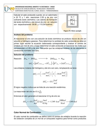 UNIVERSIDAD NACIONAL ABIERTA Y A DISTANCIA – UNAD
ESCUELA DE CIENCIAS BÁSICAS, TECNOLOGÍA E INGENIERÍA
CONTENIDO DIDÁCTICO DEL CURSO: 201015 – TERMODINÁMICA
Calcular el calor producido cuando, en un calorímetro
a 25 ºC y 1 atm, reaccionan 2.50 g de zinc con
suficiente ácido clorhídrico. Los calores de formación
del ácido clorhídrico y del cloruro de zinc en solución
son respectivamente -39.85 y -115.54 kcal/mol.
Figura 52: Datos ejemplo
Análisis del problema
Al reaccionar el zinc con una solución de ácido clorhídrico se produce cloruro de zinc en
solución e hidrógeno gaseoso. Para determinar la cantidad de calor producida se debe en
primer lugar escribir la ecuación balanceada correspondiente y evaluar el cambio de
entalpía por mol de zinc y luego determinar el calor producido al reaccionar los moles que
corresponden a 2.50 g de zinc. Recuerde que las entalpías molares de los elementos a
condiciones normales son cero.
Solución del problema
Reacción Zn(s) + 2HCl(sln) ZnCl2(sln) + H2(g)
   0000
ln)()()(2ln)(2 2 ssgs ClHfZnHZnClf
o
R HHHHH 
Las entalpías molares del hidrógeno y del zinc son cero, remplazando se tiene



















mol
kcal
mol
kcal
H o
R 85.3921151
mol
kcal
H o
R 3.35
El signo negativo indica que se trata de una reacción exotérmica.
La masa molar del cinc es .
Entonces el calor generado al reaccionar 2.5 g de zinc es:
  cal
kcal
cal
kcal
g
mol
g
mol
kcal
HR 4.1349
1
1000
349.1
4.65
1
5.23.35 
Calor Normal de Combustión
El calor normal de combustión se define como el cambio de entalpía durante la reacción
de oxidación completa de un mol de un compuesto orgánico para formar como productos
 