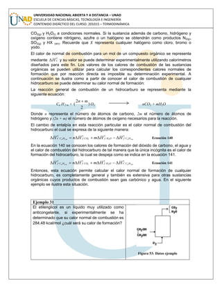 UNIVERSIDAD NACIONAL ABIERTA Y A DISTANCIA – UNAD
ESCUELA DE CIENCIAS BÁSICAS, TECNOLOGÍA E INGENIERÍA
CONTENIDO DIDÁCTICO DEL CURSO: 201015 – TERMODINÁMICA
CO2(g) y H2O(l) a condiciones normales. Si la sustancia además de carbono, hidrógeno y
oxígeno contiene nitrógeno, azufre o un halógeno se obtendrán como productos N2(g),
SO2(g) y HX (sln). Recuerde que representa cualquier halógeno como cloro, bromo o
yodo.
El calor de normal de combustión para un mol de un compuesto orgánico se representa
mediante
o
CH y su valor se puede determinar experimentalmente utilizando calorímetros
diseñados para este fin. Los valores de los calores de combustión de las sustancias
orgánicas se pueden utilizar para calcular los correspondientes calores normales de
formación que por reacción directa es imposible su determinación experimental. A
continuación se ilustra como a partir de conocer el calor de combustión de cualquier
hidrocarburo se puede determinar su calor normal de formación:
La reacción general de combustión de un hidrocarburo se representa mediante la
siguiente ecuación:
Cn H 2 m + )
2
2
(
mn 
O2 nCO2 + mH2O
Donde n representa el número de átomos de carbono, 2m el número de átomos de
hidrógeno y (2n + m) el número de átomos de oxígeno necesarios para la reacción.
El cambio de entalpía en esta reacción particular es el calor normal de combustión del
hidrocarburo el cual se expresa de la siguiente manera:
o
HCf
o
OHf
o
COf
o
HCC mnmn HHmHnH 2222  Ecuación 140
En la ecuación 140 se conocen los calores de formación del dióxido de carbono, el agua y
el calor de combustión del hidrocarburo de tal manera que la única incógnita es el calor de
formación del hidrocarburo, la cual se despeja como se indica en la ecuación 141.
o
HCC
o
OHf
o
COf
o
HCf mnmn HHmHnH 2222  Ecuación 141
Entonces, esta ecuación permite calcular el calor normal de formación de cualquier
hidrocarburo, es completamente general y también es extensiva para otras sustancias
orgánicas cuyos productos de combustión sean gas carbónico y agua. En el siguiente
ejemplo se ilustra esta situación.
Ejemplo 31
El etilenglicol es un líquido muy utilizado como
anticongelante, si experimentalmente se ha
determinado que su calor normal de combustión es
284,48 kcal/mol ¿cuál será su calor de formación?
Figura 53: Datos ejemplo
 