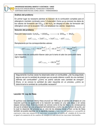 UNIVERSIDAD NACIONAL ABIERTA Y A DISTANCIA – UNAD
ESCUELA DE CIENCIAS BÁSICAS, TECNOLOGÍA E INGENIERÍA
CONTENIDO DIDÁCTICO DEL CURSO: 201015 – TERMODINÁMICA
Análisis del problema
En primer lugar es necesario plantear la reacción de la combustión completa para el
etilenglicol o también nombrado como 1,2-etanodiol. Como ya se conocen los datos de
los calores de formación del CO2(g) y del H2O(l) se despeja el calor de formación del
etilenglicol como en la ecuación 142 y se remplazan los valores respectivos.
Solución del problema
Reacción balanceada C2H6O2(l) + (5/2)O2(g) 2CO2(g) + 3H2O(l)
o
OHCC
o
OHf
o
COf
o
OHCf llgl
HHHH )(262)(2)(2)(262 32 
Remplazando por los correspondientes valores:



















mol
kcal
mol
kcal
mol
kcal
H
o
OHCf l
48.284132.68305.942)(262
Las reacciones de combustión liberan calor por lo tanto el calor de combustión tiene
signo negativo.
mol
kcal
H
o
OHCf l
58.108)(262 
Lección 14: Ley de Hess
El químico ruso Germain Henry Hess enunció en 1840 que el cambio de entalpía en una
reacción química es igual tanto si la reacción se realiza en una sola etapa o en varias
etapas consecutivas. Este enunciado se conoce como la ley de Hess y es consecuencia
de que la entalpía es una propiedad termodinámica y como tal una función de punto, por
lo cual no depende del proceso en sí, sino de los estados inicial y final. La ley de Hess
también se puede expresar de la siguiente manera: si una reacción química es susceptible de
expresarse como una sumatoria de reacciones secuenciales, el cambio de entalpía de la reacción
es igual a la sumatoria de los cambios de entalpía en cada una de las reacciones intermedias.
Seguramente muchas veces ha observado arder un combustible. ¿Se ha preguntado
alguna vez por la cantidad de energía que se puede obtener a partir de una cantidad
definida del combustible? ¿Cómo se podría calcular esta cantidad de energía?
Ahora, sí se conoce la cantidad de calor requerida en un proceso, ¿cómo se
determinaría la cantidad de combustible necesaria?
 
