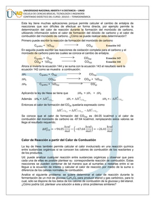 UNIVERSIDAD NACIONAL ABIERTA Y A DISTANCIA – UNAD
ESCUELA DE CIENCIAS BÁSICAS, TECNOLOGÍA E INGENIERÍA
CONTENIDO DIDÁCTICO DEL CURSO: 201015 – TERMODINÁMICA
Esta ley tiene muchas aplicaciones porque permite calcular el cambio de entalpía de
reacciones que son difíciles de efectuar en forma directa, por ejemplo permite la
determinación del calor de reacción durante la formación del monóxido de carbono,
utilizando información sobre el calor de formación del dióxido de carbono y el calor de
combustión del monóxido de carbono. ¿Cómo se puede realizar esta determinación?
Primero puede escribir la reacción de formación del monóxido de carbono
C(grafito) + ½O2(g) CO(g) Ecuación 142
En seguida puede escribir las reacciones de oxidación completa para el carbono y el
monóxido de carbono para las cuales se conoce el cambio de entalpía.
C(grafito) + O2(g) CO2(g) Ecuación 143
CO(g) + ½O2(g) CO2(g) Ecuación 144
Ahora si invierte la ecuación 144 y se suma con la ecuación 143 el resultado será la
ecuación 142 como se muestra a continuación:
∆H1 C(grafito) + O2(g) CO2(g)
∆H2 CO2(g) CO(g) + ½O2(g)
∆HR C(grafito) + ½O2(g) CO(g)
Aplicando la ley de Hess se tiene que ∆HR = ∆H1 + ∆H2
Además ∆HR = )(
0
gCOfH ∆H1 = )(2
0
gCOfH ∆H2 = - )(
0
gCOCH
Entonces el calor de formación del CO(g) quedaría expresado como
o
COC
o
COf
o
COf ggg HHH )()(2)( 
Se conoce que el calor de formación del CO2(g) es -94.05 kcal/mol y el calor de
combustión del monóxido de carbono es -67.64 kcal/mol, remplazando estos valores se
llega al resultado requerido.
( )
Calor de Reacción a partir del Calor de Combustión
La ley de Hess también permite calcular el calor involucrado en una reacción química
entre sustancias orgánicas si se conocen los calores de combustión de los reactantes y
de los productos.
Ud. puede analizar cualquier reacción entre sustancias orgánicas y observar que para
cada una de ellas es posible plantear su correspondiente reacción de combustión. Estas
reacciones se pueden combinar de tal manera que al sumarlas o restarlas entre sí se
llegue a la ecuación de interés y calcular el calor de reacción por medio de la suma o
diferencia de los calores normales de combustión.
Analice el siguiente problema: se quiere determinar el calor de reacción durante la
fermentación de un mol de glucosa C6H12O6 para producir etanol y gas carbónico, para lo
cual, sólo se dispone de los datos de los calores de combustión de la glucosa y del etanol.
¿Cómo podría Ud. plantear una solución a éste y otros problemas similares?
 