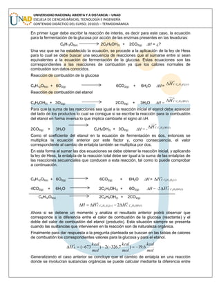 UNIVERSIDAD NACIONAL ABIERTA Y A DISTANCIA – UNAD
ESCUELA DE CIENCIAS BÁSICAS, TECNOLOGÍA E INGENIERÍA
CONTENIDO DIDÁCTICO DEL CURSO: 201015 – TERMODINÁMICA
En primer lugar debe escribir la reacción de interés, es decir para este caso, la ecuación
para la fermentación de la glucosa por acción de las enzimas presentes en las levaduras:
C6H12O6(s) 2C2H5OH(l) + 2CO2(g) H = ¿?
Una vez que se ha establecido la ecuación, se procede a la aplicación de la ley de Hess
para lo cual se debe buscar una secuencia de reacciones que al sumarse entre sí sean
equivalentes a la ecuación de fermentación de la glucosa. Estas ecuaciones son las
correspondientes a las reacciones de combustión ya que los calores normales de
combustión son datos conocidos.
Reacción de combustión de la glucosa
C6H12O6(s) + 6O2(g) 6CO2(g) + 6H2O H =
o
sOHCCH )(6126
Reacción de combustión del etanol
C2H5OH(l) + 3O2(g) 2CO2(g) + 3H2O H =
o
lOHHCCH )(52
Para que la suma de las reacciones sea igual a la reacción inicial el etanol debe aparecer
del lado de los productos lo cual se consigue si se escribe la reacción para la combustión
del etanol en forma inversa lo que implica cambiarle el signo al H.
2CO2(g) + 3H2O C2H5OH(l) + 3O2(g) H = -
o
lOHHCCH )(52
Como el coeficiente del etanol en la ecuación de fermentación es dos, entonces se
multiplica la ecuación anterior por este factor y, como consecuencia, el valor
correspondiente al cambio de entalpía también se multiplica por dos.
En esta forma al sumar las dos ecuaciones se debe obtener la reacción inicial, y aplicando
la ley de Hess, la entalpía de la reacción total debe ser igual a la suma de las entalpías de
las reacciones secuenciales que conducen a esta reacción, tal como lo puede comprobar
a continuación.
C6H12O6(s) + 6O2(g) 6CO2(g) + 6H2O H =
o
sOHCCH )(6126
4CO2(g) + 6H2O 2C2H5OH(l) + 6O2(g) H = -2
o
lOHHCCH )(52
C6H12O6(s) 2C2H5OH(l) + 2CO2(g)
o
lOHHCC
o
sOHCC HHH )()( 526126 2
Ahora si se detiene un momento y analiza el resultado anterior podrá observar que
corresponde a la diferencia entre el calor de combustión de la glucosa (reactante) y el
doble del calor de combustión del etanol (producto). Esta situación siempre se presenta
cuando las sustancias que intervienen en la reacción son de naturaleza orgánica.
Finalmente para dar respuesta a la pregunta planteada se buscan en las tablas de calores
de combustión los correspondientes valores para la glucosa y para el etanol.
mol
kcal
mol
kcal
mol
kcal
H
o
R 6.19)7.326(2)673( 
Generalizando el caso anterior se concluye que el cambio de entalpía en una reacción
donde se involucran sustancias orgánicas se puede calcular mediante la diferencia entre
 