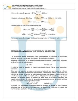 UNIVERSIDAD NACIONAL ABIERTA Y A DISTANCIA – UNAD
ESCUELA DE CIENCIAS BÁSICAS, TECNOLOGÍA E INGENIERÍA
CONTENIDO DIDÁCTICO DEL CURSO: 201015 – TERMODINÁMICA
Número de moles de glucosa = kmol
kg
kmol
kg 5.1
180
1
270 
Reacción balanceada C6H12O6(s) + (5/2)O2(g)
zimasa
2CO2(g) + 2C2H5OH(l)
o
OHHCC
o
OHCC
o
R lHHH )(526126 2
Remplazando por los correspondientes valores
̅ ( )
̅ ( )
La reacción es exotérmica por tanto durante este proceso se desprende calor
REACCIONES A VOLUMEN Y TEMPERATURA CONSTANTES
Las reacciones donde intervienen gases generalmente se efectúan en recipientes
cerrados donde el volumen y la temperatura se mantienen constantes.
Bajo estas condiciones no se presentan interacciones de trabajo y por lo tanto la primera
ley de la termodinámica indica que:
UQR  Ecuación 146
Es decir, el calor de reacción es igual al cambio de energía interna entre productos y
reactantes.
Este calor de reacción se determina experimentalmente en calorímetros a volumen
constante, conocidos generalmente como bombas calorimétricas. Ahora, si mediante este
método, se conoce el cambio de energía interna para una reacción química, entonces
para determinar el cambio de entalpía, ∆H, se debe considerar la relación que hay entre la
entalpía y la energía interna y además se debe tener en cuenta la variación que
experimenta el número de moles de las sustancias gaseosas durante la reacción química,
tal como se muestra con la siguiente ecuación:
nRTUH  Ecuación 147
En donde n representa la diferencia entre el número de moles de las sustancias
gaseosas que se forman como productos y el número de moles de los gases que
intervienen con reactantes durante una reacción química.
 