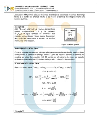 UNIVERSIDAD NACIONAL ABIERTA Y A DISTANCIA – UNAD
ESCUELA DE CIENCIAS BÁSICAS, TECNOLOGÍA E INGENIERÍA
CONTENIDO DIDÁCTICO DEL CURSO: 201015 – TERMODINÁMICA
La ecuación 147 permite calcular el cambio de entalpía si se conoce el cambio de energía
interna o el cambio de energía interna si se conoce el cambio de entalpía durante una
reacción química.
Ejemplo 32
A 25 ºC en un calorímetro a volumen constante se
quema completamente 1.0 g de naftaleno
(C10H8(s)), el agua formada se condensa. Las
medidas termométricas indican que se desprenden
9621 calorías. Determinar el cambio de entalpía
molar para esta reacción.
Figura 55: Datos ejemplo
ANÁLISIS DEL PROBLEMA
Como la reacción se realiza a volumen y temperatura constantes el calor liberado debe
corresponder al cambio de energía interna. Como se necesita calcular el cambio de
entalpía se utiliza la ecuación 148. El cambio en el número de moles se calcula
teniendo en cuenta la reacción balanceada para la combustión del naftaleno.
SOLUCIÓN DEL PROBLEMA
Reacción balanceada C10H8(s) + 12O2(g) 10CO2(g) + 4H2O(l)
21210 n
mol
kcal
cal
kcal
x
mol
g
x
g
cal
U 5.1231
1000
1
1289621 
nRTUH 
( ) ( )
Ejemplo 33
 