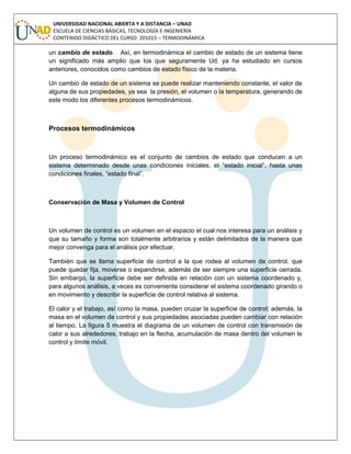 UNIVERSIDAD NACIONAL ABIERTA Y A DISTANCIA – UNAD
ESCUELA DE CIENCIAS BÁSICAS, TECNOLOGÍA E INGENIERÍA
CONTENIDO DIDÁCTICO DEL CURSO: 201015 – TERMODINÁMICA
un cambio de estado. Así, en termodinámica el cambio de estado de un sistema tiene
un significado más amplio que los que seguramente Ud. ya ha estudiado en cursos
anteriores, conocidos como cambios de estado físico de la materia.
Un cambio de estado de un sistema se puede realizar manteniendo constante, el valor de
alguna de sus propiedades, ya sea la presión, el volumen o la temperatura, generando de
este modo los diferentes procesos termodinámicos.
Procesos termodinámicos
Un proceso termodinámico es el conjunto de cambios de estado que conducen a un
sistema determinado desde unas condiciones iniciales, el “estado inicial”, hasta unas
condiciones finales, “estado final”.
Conservación de Masa y Volumen de Control
Un volumen de control es un volumen en el espacio el cual nos interesa para un análisis y
que su tamaño y forma son totalmente arbitrarios y están delimitados de la manera que
mejor convenga para el análisis por efectuar.
También que se llama superficie de control a la que rodea al volumen de control, que
puede quedar fija, moverse o expandirse, además de ser siempre una superficie cerrada.
Sin embargo, la superficie debe ser definida en relación con un sistema coordenado y,
para algunos análisis, a veces es conveniente considerar el sistema coordenado girando o
en movimiento y describir la superficie de control relativa al sistema.
El calor y el trabajo, así como la masa, pueden cruzar la superficie de control; además, la
masa en el volumen de control y sus propiedades asociadas pueden cambiar con relación
al tiempo. La figura 5 muestra el diagrama de un volumen de control con transmisión de
calor a sus alrededores, trabajo en la flecha, acumulación de masa dentro del volumen le
control y límite móvil.
 