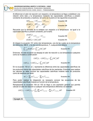 UNIVERSIDAD NACIONAL ABIERTA Y A DISTANCIA – UNAD
ESCUELA DE CIENCIAS BÁSICAS, TECNOLOGÍA E INGENIERÍA
CONTENIDO DIDÁCTICO DEL CURSO: 201015 – TERMODINÁMICA
Al diferenciar el calor de reacción con respecto a la temperatura se llega a establecer una
relación entre éste y la temperatura mediante las capacidades caloríficas a presión
constante de productos y reactivos, tal como se muestra en las siguientes ecuaciones:
000
Re reactivosproductosaccion HHH  Ecuación 148
dT
dH
dT
dH
dT
Hd o
react
o
prod
o
R

 )(
Ecuación 149
Recuerde que la derivada de la entalpía con respecto a la temperatura es igual a la
capacidad calorífica a presión constante, por lo tanto
react
o
pprod
o
p
o
R
CC
dT
Hd

 )(
Ecuación 150
dTCHd o
p
o
R )()(  Ecuación 151
Al integrar la ecuación 151 entre dos temperaturas, una de las cuales es la temperatura
de referencia, 298 K, y la otra una temperatura, T, cualquiera se obtiene
dTCHd
TT
T
o
p
TT
T
o
R 





2
1
2
1 298298
)()( Ecuación 152
Entonces, de esta ecuación se despeja el calor de reacción a una temperatura cualquiera
como se muestra a continuación
dTCHH
T
o
p
o
RT
o
R  
298
298 )()()(
dTCHH
T
o
p
o
RT
o
R  
298
298 )()()( Ecuación 153
En la ecuación 153 el o
pC representa la diferencia entre las capacidades caloríficas de
los productos menos las capacidades caloríficas de los reactantes. Entonces para realizar
los cálculos se debe conocer las capacidades caloríficas molares tanto de productos
como de reactivos por tanto
  ji react
o
pjprod
o
pi
o
p CnCnC )()( Ecuación 154
Para poder realizar la integración es necesario conocer las ecuaciones de las
capacidades caloríficas molares en función de la temperatura.
Remplazando la ecuación 154 en 153 se llega a una expresión general que permite
calcular el calor de reacción a cualquier otra temperatura diferente a la estándar.
dTCnCnHH
T
react
o
pjprod
o
pi
o
RT
o
R ji  
298
)()(298 )()()( Ecuación 155
Ejemplo 34
 
