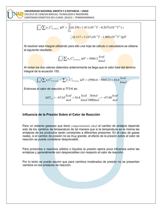 UNIVERSIDAD NACIONAL ABIERTA Y A DISTANCIA – UNAD
ESCUELA DE CIENCIAS BÁSICAS, TECNOLOGÍA E INGENIERÍA
CONTENIDO DIDÁCTICO DEL CURSO: 201015 – TERMODINÁMICA
dTTxTx
TxTxdTCn jreact
o
pj
)]10005.110167.3117.6(
)102675.010811.1350.6[()(
263
2
1
773
298
263
773
298
)(



  
Al resolver esta integral utilizando para ello una hoja de cálculo o calculadora se obtiene
el siguiente resultado:
kmol
kcal
dTCn jreact
o
pj 2.5060)(
773
298
)(  
Al restar los dos valores obtenidos anteriormente se llega que el valor total del término
integral de la ecuación 155.
kmol
kcal
dTCnCn jj react
o
pjprod
o
pi 4.34)2.50606.5904()(
773
298
)()(  
Entonces el calor de reacción a 773 K es:
mol
kcal
mol
kmol
kmol
kcal
mol
kcal
H o
60.67
1000
1
4.3463.67773 
Influencia de la Presión Sobre el Calor de Reacción
Para un sistema gaseoso que tiene comportamiento ideal el cambio de entalpía depende
solo de los cambios de temperatura de tal manera que si la temperatura es la misma las
entalpías de los productos serán constantes a diferentes presiones. En el caso de gases
reales, si el cambio de presión no es muy grande, el efecto de la presión sobre el calor de
reacción se puede considerar despreciable.
Para productos o reactivos sólidos o líquidos la presión ejerce poca influencia sobre las
entalpías y generalmente son despreciables con respecto al calor de reacción.
Por lo tanto se puede asumir que para cambios moderados de presión no se presentan
cambios en las entalpías de reacción.
 