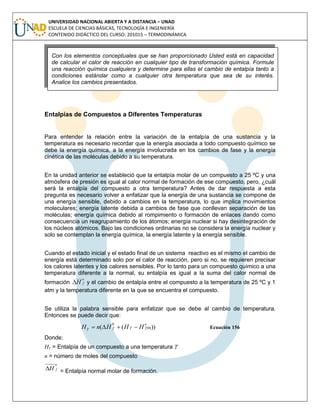 UNIVERSIDAD NACIONAL ABIERTA Y A DISTANCIA – UNAD
ESCUELA DE CIENCIAS BÁSICAS, TECNOLOGÍA E INGENIERÍA
CONTENIDO DIDÁCTICO DEL CURSO: 201015 – TERMODINÁMICA
Entalpías de Compuestos a Diferentes Temperaturas
Para entender la relación entre la variación de la entalpía de una sustancia y la
temperatura es necesario recordar que la energía asociada a todo compuesto químico se
debe la energía química, a la energía involucrada en los cambios de fase y la energía
cinética de las moléculas debido a su temperatura.
En la unidad anterior se estableció que la entalpía molar de un compuesto a 25 ºC y una
atmósfera de presión es igual al calor normal de formación de ese compuesto, pero, ¿cuál
será la entalpía del compuesto a otra temperatura? Antes de dar respuesta a esta
pregunta es necesario volver a enfatizar que la energía de una sustancia se compone de
una energía sensible, debido a cambios en la temperatura, lo que implica movimientos
moleculares; energía latente debida a cambios de fase que conllevan separación de las
moléculas; energía química debido al rompimiento o formación de enlaces dando como
consecuencia un reagrupamiento de los átomos; energía nuclear si hay desintegración de
los núcleos atómicos. Bajo las condiciones ordinarias no se considera la energía nuclear y
solo se contemplan la energía química, la energía latente y la energía sensible.
Cuando el estado inicial y el estado final de un sistema reactivo es el mismo el cambio de
energía está determinado solo por el calor de reacción, pero si no, se requieren precisar
los calores latentes y los calores sensibles. Por lo tanto para un compuesto químico a una
temperatura diferente a la normal, su entalpía es igual a la suma del calor normal de
formación
o
fH y el cambio de entalpía entre el compuesto a la temperatura de 25 ºC y 1
atm y la temperatura diferente en la que se encuentra el compuesto.
Se utiliza la palabra sensible para enfatizar que se debe al cambio de temperatura.
Entonces se puede decir que:
))(( 298
0 o
TfT HHHnH  Ecuación 156
Donde:
HT = Entalpía de un compuesto a una temperatura T
n = número de moles del compuesto
o
fH = Entalpía normal molar de formación.
Con los elementos conceptuales que se han proporcionado Usted está en capacidad
de calcular el calor de reacción en cualquier tipo de transformación química. Formule
una reacción química cualquiera y determine para ellas el cambio de entalpía tanto a
condiciones estándar como a cualquier otra temperatura que sea de su interés.
Analice los cambios presentados.
 