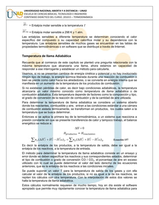 UNIVERSIDAD NACIONAL ABIERTA Y A DISTANCIA – UNAD
ESCUELA DE CIENCIAS BÁSICAS, TECNOLOGÍA E INGENIERÍA
CONTENIDO DIDÁCTICO DEL CURSO: 201015 – TERMODINÁMICA
TH = Entalpía molar sensible a la temperatura T
o
H 298 = Entalpía molar sensible a 298 K y 1 atm.
Las entalpías sensibles a diferente temperatura se determinan conociendo el calor
específico del compuesto o su capacidad calorífica molar y su dependencia con la
temperatura. Las entalpías sensibles de muchos gases se encuentran en las tablas de
propiedades termodinámicas o en software que se distribuye a través de Internet.
Temperatura de llama Adiabática
Recuerda que al comienzo de este capítulo se planteó una pregunta relacionada con la
máxima temperatura que alcanzaría una llama, ahora estamos en capacidad de
responder a ese interrogante y establecer un método para calcularla.
Veamos, si no se presentan cambios de energía cinética y potencial y no hay involucrado
ningún tipo de trabajo, la energía química liberada durante una reacción de combustión o
bien se pierde como calor hacia los alrededores, o se convierte en energía interna que se
manifiesta en un aumento de la temperatura de los productos de combustión.
Si no existieran pérdidas de calor, es decir bajo condiciones adiabáticas, la temperatura
alcanzaría un valor máximo conocido como temperatura de llama adiabática o de
combustión adiabática. Esta temperatura depende de factores como la composición y tipo,
el grado de conversión de la reacción de combustión y de la cantidad de aire utilizada.
Para determinar la temperatura de llama adiabática se considera un sistema abierto
donde los reactantes, combustible y aire, entran a las condiciones estándar a una cámara
de combustión aislada térmicamente, se transforman en productos, los cuales salen a la
temperatura que se busca determinar.
Entonces si se aplica la primera ley de la termodinámica, a un sistema que reacciona a
presión constante sin que se presente transferencia de calor y tampoco trabajo, el balance
energético se reduce a:
0H
R
oo
T
o
fRP
oo
T
o
fP HHHnHHHn )()( 298298   Ecuación 157
Es decir la entalpía de los productos, a la temperatura de salida, debe ser igual a la
entalpía de los reactivos, a la temperatura de entrada.
El método para determinar la temperatura de llama adiabática consiste en un ensayo y
error donde se deben especificar los reactivos y sus correspondientes estados, determinar
el tipo de combustión o grado de conversión CO / CO2, el porcentaje de aire en exceso
utilizado con lo cual se puede determinar el valor del lado derecho de las ecuaciones
anteriores, que es la entalpía de los reactivos a las condiciones iniciales.
Se puede suponer un valor T para la temperatura de salida de los gases y con ella
calcular el valor de la entalpía de los productos, si no es igual a la de los reactivos, se
repiten los cálculos con otra temperatura. Con la interpolación de estos dos valores se
halla la temperatura de llama adiabática.
Estos cálculos normalmente requieren de mucho tiempo, hoy en día existe el software
apropiado que permite muy rápidamente conocer la temperatura de llama adiabática para
 