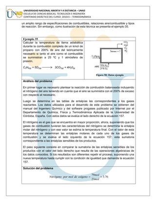 UNIVERSIDAD NACIONAL ABIERTA Y A DISTANCIA – UNAD
ESCUELA DE CIENCIAS BÁSICAS, TECNOLOGÍA E INGENIERÍA
CONTENIDO DIDÁCTICO DEL CURSO: 201015 – TERMODINÁMICA
un amplio rango de especificaciones de combustibles, relaciones aire/combustible y tipos
de reacción. Sin embargo, como ilustración de esta técnica se presenta el ejemplo 35.
Ejemplo 35
Calcular la temperatura de llama adiabática
durante la combustión completa de un kmol de
propano con 200% de aire del teóricamente
necesario si tanto el aire como el combustible
se suministran a 25 ºC y 1 atmósfera de
presión.
C3H8(g) + 5O2(g) 3CO2(g) + 4H20(g)
Figura 58: Datos ejemplo
Análisis del problema
En primer lugar es necesario plantear la reacción de combustión balanceada incluyendo
el nitrógeno del aire teniendo en cuenta que el aire se suministra con el 200% de exceso
con respecto al necesario.
Luego se determina en las tablas de entalpías las correspondientes a los gases
reactantes. Los datos utilizados para el desarrollo de este problema se obtienen del
manual del Ingeniero Químico y del software progases publicado por Internet por el
Departamento de Química, Física y Termodinámica Aplicada de la Universidad de
Córdoba, España. Con estos datos se evalúa el lado derecho de la ecuación 157.
El nitrógeno es el gas que se encuentra en mayor proporción, ahora, suponiendo que los
gases de combustión tuvieran las características del nitrógeno se determina la entalpía
molar del nitrógeno y con ese valor se estima la temperatura final. Con el valor de esta
temperatura se determinan las entalpías molares de cada uno de los gases de
combustión y se evalúa el lado izquierdo de la ecuación 157, esta sumatoria
correspondiente a las entalpías sensibles de los productos.
El paso siguiente consiste en comparar la sumatoria de las entalpías sensibles de los
productos con el valor del lado derecho que resulta de las operaciones algebraicas de
los datos conocidos. Si los resultados son diferentes repetir el proceso, suponiendo una
nueva temperatura hasta cumplir con la condición de igualdad que demanda la ecuación
157.
Solución del problema
76.3
21
79

mol
mol
oxígenodemolporNitrógeno
 