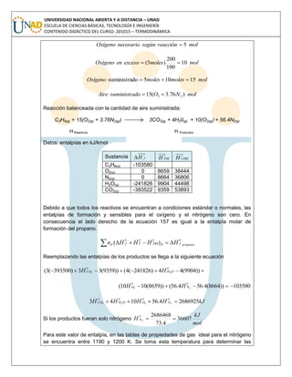 UNIVERSIDAD NACIONAL ABIERTA Y A DISTANCIA – UNAD
ESCUELA DE CIENCIAS BÁSICAS, TECNOLOGÍA E INGENIERÍA
CONTENIDO DIDÁCTICO DEL CURSO: 201015 – TERMODINÁMICA
molreacciónsegúnnecesarioOxígeno 5
molmolesexcesoenOxígeno 10
100
200
)5( 
molmolesmolesOxígeno 15105dosuministra 
molNOdosuministraAire )76.3(15 22 
Reacción balanceada con la cantidad de aire suministrada:
C3H8(g) + 15(O2(g) + 3.76N2(g)) 3CO2(g) + 4H20(g) + 10(O2(g)) + 56.4N2(g)
H Reactivos H Productos
Datos: entalpías en kJ/kmol
Sustancia
o
fH
o
H 298
o
H1200
C3H8(g) -103580
O2(g) 0 8659 38444
N2(g) 0 8664 36806
H2O(g) -241826 9904 44498
CO2(g) -393522 9359 53893
Debido a que todos los reactivos se encuentran a condiciones estándar o normales, las
entalpías de formación y sensibles para el oxígeno y el nitrógeno son cero. En
consecuencia el lado derecho de la ecuación 157 es igual a la entalpía molar de
formación del propano.
propano
o
fP
oo
T
o
fP HHHHn  )( 298
Reemplazando las entalpías de los productos se llega a la siguiente ecuación
 ))9904(44)241826(4())9359(33)393500(3( 22
o
OH
o
CO HH
103580))8664(4.564.56())8659(1010( 22 
o
N
o
O HH
kJHHHH
o
N
o
O
o
OH
o
CO 26869254.561043 2222 
Si los productos fueran solo nitrógeno
mol
kJ
H
o
N 36607
4.73
2686468
2 
Para este valor de entalpía, en las tablas de propiedades de gas ideal para el nitrógeno
se encuentra entre 1190 y 1200 K. Se toma esta temperatura para determinar las
 