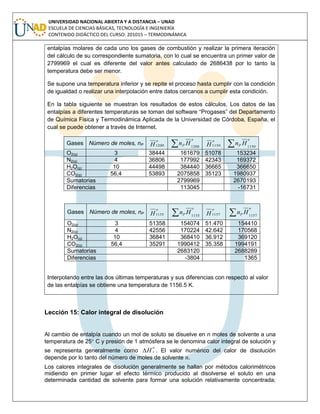 UNIVERSIDAD NACIONAL ABIERTA Y A DISTANCIA – UNAD
ESCUELA DE CIENCIAS BÁSICAS, TECNOLOGÍA E INGENIERÍA
CONTENIDO DIDÁCTICO DEL CURSO: 201015 – TERMODINÁMICA
entalpías molares de cada uno los gases de combustión y realizar la primera iteración
del cálculo de su correspondiente sumatoria, con lo cual se encuentra un primer valor de
2799969 el cual es diferente del valor antes calculado de 2686438 por lo tanto la
temperatura debe ser menor.
Se supone una temperatura inferior y se repite el proceso hasta cumplir con la condición
de igualdad o realizar una interpolación entre datos cercanos a cumplir esta condición.
En la tabla siguiente se muestran los resultados de estos cálculos. Los datos de las
entalpías a diferentes temperaturas se toman del software “Progases” del Departamento
de Química Fisica y Termodinámica Aplicada de la Universidad de Córdoba, España, el
cual se puede obtener a través de Internet.
Gases Número de moles, nP
o
H1200
o
P Hn 1200 o
H1150
o
P Hn 1150
O2(g) 3 38444 161679 51078 153234
N2(g) 4 36806 177992 42343 169372
H2O(g) 10 44498 384440 36665 366650
CO2(g) 56,4 53893 2075858 35123 1980937
Sumatorias 2799969 2670193
Diferencias 113045 -16731
Gases Número de moles, nP
o
H1155
o
P Hn 1155
o
H1157
o
P Hn 1157
O2(g) 3 51358 154074 51.470 154410
N2(g) 4 42556 170224 42.642 170568
H2O(g) 10 36841 368410 36.912 369120
CO2(g) 56,4 35291 1990412 35.358 1994191
Sumatorias 2683120 2688289
Diferencias -3804 1365
Interpolando entre las dos últimas temperaturas y sus diferencias con respecto al valor
de las entalpías se obtiene una temperatura de 1156.5 K.
Lección 15: Calor integral de disolución
Al cambio de entalpía cuando un mol de soluto se disuelve en n moles de solvente a una
temperatura de 25 C y presión de 1 atmósfera se le denomina calor integral de solución y
se representa generalmente como
o
sH . El valor numérico del calor de disolución
depende por lo tanto del número de moles de solvente .
Los calores integrales de disolución generalmente se hallan por métodos calorimétricos
midiendo en primer lugar el efecto térmico producido al disolverse el soluto en una
determinada cantidad de solvente para formar una solución relativamente concentrada;
 