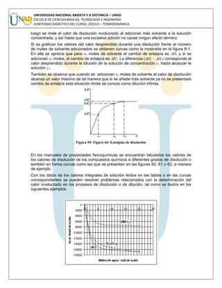UNIVERSIDAD NACIONAL ABIERTA Y A DISTANCIA – UNAD
ESCUELA DE CIENCIAS BÁSICAS, TECNOLOGÍA E INGENIERÍA
CONTENIDO DIDÁCTICO DEL CURSO: 201015 – TERMODINÁMICA
luego se mide el calor de disolución involucrado al adicionar más solvente a la solución
concentrada, y así hasta que una sucesiva adición no cause ningún efecto térmico.
Si se grafican los valores del calor desprendido durante una disolución frente al número
de moles de solvente adicionados se obtienen curvas como la mostrada en la figura 8-1.
En ella se aprecia que para n1 moles de solvente el cambio de entalpía es H1 y si se
adicionan n2 moles, el cambio de entalpía es H2. La diferencia (H2 - H1) corresponde al
calor desprendido durante la dilución de la solución de concentración c1 hasta alcanzar la
solución c2.
También se observa que cuando se adicionan ns moles de solvente el calor de disolución
alcanza un valor máximo de tal manera que si se añade más solvente ya no se presentará
cambio de entalpía esta situación límite se conoce como dilución infinita.
Figura 59: Figura 64: Entalpías de disolución
En los manuales de propiedades fisicoquímicas se encuentran tabulados los valores de
los calores de disolución de los compuestos químicos a diferentes grados de disolución o
también en forma curvas como las que se presentan en las figuras 60, 61 o 62, a manera
de ejemplo.
Con los datos de los calores integrales de solución leídos en las tablas o en las curvas
correspondientes se pueden resolver problemas relacionados con la determinación del
calor involucrado en los procesos de disolución o de dilución, tal como se ilustra en los
siguientes ejemplos.
 