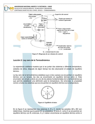 UNIVERSIDAD NACIONAL ABIERTA Y A DISTANCIA – UNAD
ESCUELA DE CIENCIAS BÁSICAS, TECNOLOGÍA E INGENIERÍA
CONTENIDO DIDÁCTICO DEL CURSO: 201015 – TERMODINÁMICA
Figura 5: Diagrama de un volumen de control
Lección 2: Ley cero de la Termodinámica
La experiencia cotidiana muestra que si se juntan dos sistemas a diferente temperatura,
aislados de otros, después de algún tiempo los dos alcanzarán el estado de equilibrio
térmico.
La ley cero de la termodinámica establece que si dos cuerpos se encuentran en equilibrio
térmico con un tercero, los dos se encontrarán en equilibrio térmico entre sí. Este
enunciado tan simple y obvio es uno de los pilares fundamentales de la termodinámica ya
que permite establecer una definición para la temperatura. Así entonces, la propiedad
común a todos los sistemas que se encuentren en equilibrio térmico es la temperatura.
Figura 6: Equilibrio térmico
En la figura 6 se representan tres sistemas A, B y C. donde las paredes AB y BC son
diatérmicas, mientras que la pared AC es adiabática. Si tanto A como C se encuentran en
equilibrio térmico con B, entonces, A y C deben encontrarse en equilibrio térmico entre sí
 