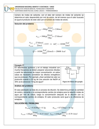 UNIVERSIDAD NACIONAL ABIERTA Y A DISTANCIA – UNAD
ESCUELA DE CIENCIAS BÁSICAS, TECNOLOGÍA E INGENIERÍA
CONTENIDO DIDÁCTICO DEL CURSO: 201015 – TERMODINÁMICA
número de moles de solvente, con el dato del número de moles de solvente se
determina el calor desprendido por mol de soluto, de tal manera que el calor buscado
es igual al producto de este valor por el número de moles de soluto.
Solución del problema
kmol
kg
kmol
kgnNaOH 0.2)
40
1
(80 
kmol
kg
kmol
kgn OH 8.27)
18
1
(5002

9.13
2
8.272

kmol
kmol
n
n
NaOH
OH

kmol
kcal
H o
s 10300
kcalkmol
kmol
kcal
Q 20600)2(10300 
Ejemplo 37
En laboratorios químicos y en el trabajo industrial con
mucha frecuencia se deben preparar soluciones diluidas
a partir de soluciones de mayor concentración, en estos
casos es necesario considerar los efectos energéticos
que se producen. Por ejemplo ¿Qué cantidad de calor se
producirá cuando a 20 kg de una solución de NaOH al
30% se le adicionan 10 kg de agua? Figura 64: Datos del ejemplo
Análisis del problema
El caso planteado se trata de un proceso de dilución. Se determina primero la cantidad
de soluto y solvente y el correspondiente cambio de entalpía para la relación moles de
agua por mol de soluto, luego la concentración después de la dilución con su
correspondiente cambio de entalpía. El calor producido será igual a la diferencia de
entalpías.
SOLUCIÓN DEL PROBLEMA
kgkgmNaOH 6)20(3.0  kgkgm OH 14)20(7.02

kmol
kg
kmol
kgnNaOH 15.0)
40
1
)(6(  kmol
kg
kmol
kgn OH 78.0)
18
1
)(14(2

 