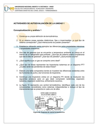UNIVERSIDAD NACIONAL ABIERTA Y A DISTANCIA – UNAD
ESCUELA DE CIENCIAS BÁSICAS, TECNOLOGÍA E INGENIERÍA
CONTENIDO DIDÁCTICO DEL CURSO: 201015 – TERMODINÁMICA
ACTIVIDADES DE AUTOEVALUACIÓN DE LA UNIDAD 1
Conceptualización y análisis 1
1. Construya su propia definición de termodinámica.
2. Si un sistema posee paredes diatérmicas, fijas e impermeables ¿a qué tipo de
sistema corresponde? ¿Qué interacciones se pueden presentar?
3. Establezca utilizando varios ejemplos las diferencias entre propiedades intensivas
y propiedades extensivas.
4. Una lata de gaseosa que se encuentra a temperatura ambiente se coloca en el
interior de un refrigerador para enfriarla. ¿Qué tipo de sistema podría considerarse
que sea la lata de gaseosa? ¿Qué tipo de paredes? ¿Qué proceso ocurre?
5. ¿Qué significa que un gas se comporte como ideal?
6. ¿Qué tipo de líneas representan las trayectorias isotermas en un diagrama PT?
¿Cuales serán las pendientes de estas líneas?
7. Elabore una tabla comparativa donde se muestren las diferencias existentes entre
las funciones de punto y las funciones de trayectoria.
8. Construya una trayectoria cíclica en un diagrama PV donde se involucren los
siguientes procesos para un gas ideal: compresión isotérmica, expansión
isobárica, expansión isotérmica, enfriamiento isocórico.
9. La figura 10 representa una central termoeléctrica, identifique cada uno de los
componentes, considérelos como sistemas independientes e indique el tipo de
interacciones que se presenta en cada uno de ellos
Figura 66: Esquema de central termoeléctrica
 