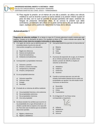 UNIVERSIDAD NACIONAL ABIERTA Y A DISTANCIA – UNAD
ESCUELA DE CIENCIAS BÁSICAS, TECNOLOGÍA E INGENIERÍA
CONTENIDO DIDÁCTICO DEL CURSO: 201015 – TERMODINÁMICA
10. Para regular la presión, en el interior de una olla a presión, se utiliza una válvula
metálica la cual se levanta cuando la fuerza debida a la presión interior supera el
peso de ésta; con lo cual se permite el escape periódico del vapor, evitando los
riesgos de presiones demasiado altas. Si se conoce la presión que debe
controlarse y el diámetro del orificio en la parte central de la olla por donde sale el
vapor, explique cómo podría Ud. determinar la masa de la válvula.
Autoevaluación 1
Preguntas de selección múltiple. En un tiempo no mayor de 10 minutos seleccione la opción correcta para cada
pregunta. Compare con la información de retorno. Si el resultado es inferior al 70%, vuelva a estudiar este capítulo. No
avance hasta no tener claros los conceptos involucrados en estas preguntas.
1) A la región de interés, que se delimita para ser
estudiada desde el punto de vista del
intercambio energético, se le denomina
a) Región de referencia
b) Sistema termodinámico
c) Pared termodinámica
d) Ambiente termodinámico
2) Corresponden a propiedades intensivas
a) Volumen y presión
b) Presión y número de moles
c) Temperatura y densidad
d) Presión y temperatura
3) Es una propiedad extensiva
a) Volumen específico
b) Volumen molar
c) Energía
d) Densidad
4) El estado de un sistemas de define mediante
a) Una propiedad intensiva y otra extensiva
b) Dos propiedades extensivas
c) Dos propiedades intensivas
d) Una sola propiedad
5) Se desea estudiar los cambios que ocurren en
las propiedades de un gas almacenado en un
cilindro cuando éste se expone a los rayos del
sol. Para este caso el sistema que se considera
debe tener paredes
a) Rígidas y diatérmicas
b) Rígidas y adiabáticas
6) Una pared diatérmica permite el intercambio de
a) Materia
b) Trabajo
c) Calor
d) Energía
7) El proceso de expansión de un gas, en el interior
de un cilindro provisto de un pistón móvil,
donde a presión de 100 kPa se duplica el
volumen se denomina
a) Adiabático
b) Isobárico
c) Isotérmico
d) Isocórico
8) Cuando un proceso pasa por una serie de
estados intermedios después de los cuales sus
propiedades son iguales a las del estado inicial
el proceso se denomina
a) Reversible
b) Irreversible
c) Cíclico
d) Cuasiestático
9) En el diagrama VT, las líneas rectas
corresponden a trayectoria
a) Isóbaras
b) Adiabáticas
c) Isotermas
d) Isócoras
 