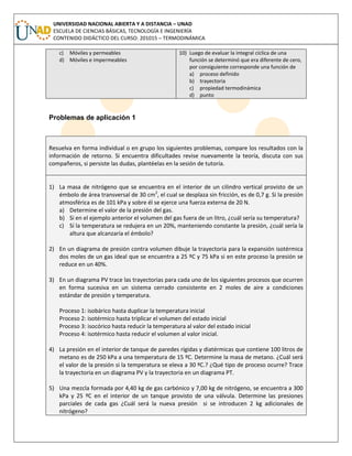 UNIVERSIDAD NACIONAL ABIERTA Y A DISTANCIA – UNAD
ESCUELA DE CIENCIAS BÁSICAS, TECNOLOGÍA E INGENIERÍA
CONTENIDO DIDÁCTICO DEL CURSO: 201015 – TERMODINÁMICA
c) Móviles y permeables
d) Móviles e impermeables
10) Luego de evaluar la integral cíclica de una
función se determinó que era diferente de cero,
por consiguiente corresponde una función de
a) proceso definido
b) trayectoria
c) propiedad termodinámica
d) punto
Problemas de aplicación 1
Resuelva en forma individual o en grupo los siguientes problemas, compare los resultados con la
información de retorno. Si encuentra dificultades revise nuevamente la teoría, discuta con sus
compañeros, si persiste las dudas, plantéelas en la sesión de tutoría.
1) La masa de nitrógeno que se encuentra en el interior de un cilindro vertical provisto de un
émbolo de área transversal de 30 cm2
, el cual se desplaza sin fricción, es de 0,7 g. Si la presión
atmosférica es de 101 kPa y sobre él se ejerce una fuerza externa de 20 N.
a) Determine el valor de la presión del gas.
b) Si en el ejemplo anterior el volumen del gas fuera de un litro, ¿cuál sería su temperatura?
c) Sí la temperatura se redujera en un 20%, manteniendo constante la presión, ¿cuál sería la
altura que alcanzaría el émbolo?
2) En un diagrama de presión contra volumen dibuje la trayectoria para la expansión isotérmica
dos moles de un gas ideal que se encuentra a 25 ºC y 75 kPa si en este proceso la presión se
reduce en un 40%.
3) En un diagrama PV trace las trayectorias para cada uno de los siguientes procesos que ocurren
en forma sucesiva en un sistema cerrado consistente en 2 moles de aire a condiciones
estándar de presión y temperatura.
Proceso 1: isobárico hasta duplicar la temperatura inicial
Proceso 2: isotérmico hasta triplicar el volumen del estado inicial
Proceso 3: isocórico hasta reducir la temperatura al valor del estado inicial
Proceso 4: isotérmico hasta reducir el volumen al valor inicial.
4) La presión en el interior de tanque de paredes rígidas y diatérmicas que contiene 100 litros de
metano es de 250 kPa a una temperatura de 15 ºC. Determine la masa de metano. ¿Cuál será
el valor de la presión si la temperatura se eleva a 30 ºC.? ¿Qué tipo de proceso ocurre? Trace
la trayectoria en un diagrama PV y la trayectoria en un diagrama PT.
5) Una mezcla formada por 4,40 kg de gas carbónico y 7,00 kg de nitrógeno, se encuentra a 300
kPa y 25 ºC en el interior de un tanque provisto de una válvula. Determine las presiones
parciales de cada gas ¿Cuál será la nueva presión si se introducen 2 kg adicionales de
nitrógeno?
 