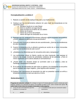 UNIVERSIDAD NACIONAL ABIERTA Y A DISTANCIA – UNAD
ESCUELA DE CIENCIAS BÁSICAS, TECNOLOGÍA E INGENIERÍA
CONTENIDO DIDÁCTICO DEL CURSO: 201015 – TERMODINÁMICA
Conceptualización y análisis 2
1. Redacte un párrafo donde explique la ley cero y sus implicaciones.
2. Explique que tipo de termómetros utilizaría Ud. para medir las temperaturas en los
siguientes casos
a. Nitrógeno líquido en un vaso Dewar
b. Hielo en equilibrio con agua líquida
c. Vapor de agua en el interior de una caldera
d. Interior de un jamón
e. interior de un horno de fundición
f. interior del lugar de combustión de un horno
3. Suponga que Ud. construye un termómetro utilizando alguna propiedad termométrica.
¿Como realizaría la calibración de ese termómetro?
4. Consulte como funciona un sistema de aire acondicionado. ¿Qué tipo de transferencia
de calor se presenta?
5. Cuando la temperatura de un alimento aumenta por acción de un horno microondas
¿qué tipo de transferencia de calor ocurre?
6. ¿Establezca las diferencias que Ud. encuentre entre calor y temperatura?
7. Los nutricionistas utilizan la Caloría, escrita con letra mayúscula, para expresar el
consumo de energía durante las actividades cotidianas de las personas. ¿Tiene el
mismo significado que la caloría utilizada en termodinámica?
8. ¿Puede existir una situación donde se suministre calor a un sistema y éste se
mantenga a temperatura constante?
9. En el cálculo del intercambio de calor entre un sistema y los alrededores se encuentra
que el resultado tiene signo negativo. ¿Qué significa este resultado?
10. Explique que mecanismos de transmisión de calor se presentan cuando se enfría a
temperatura ambiente el pan que sale de un horno.
Autoevaluación 2
Preguntas de selección múltiple. En un tiempo no mayor de 10 minutos seleccione la opción correcta para cada
pregunta. Compare con la información de retorno. Si el resultado es inferior al 70%, vuelva a estudiar este capítulo. No
avance hasta no tener claros los conceptos involucrados en estas preguntas.
1. La ley cero de la termodinámica permite
establecer el concepto de
a. presión
6. La transferencia de calor por convección implica
movimiento
a. electrónico
 