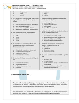 UNIVERSIDAD NACIONAL ABIERTA Y A DISTANCIA – UNAD
ESCUELA DE CIENCIAS BÁSICAS, TECNOLOGÍA E INGENIERÍA
CONTENIDO DIDÁCTICO DEL CURSO: 201015 – TERMODINÁMICA
b. temperatura
c. calor
d. energía
2. Si la temperatura en un sistema es igual en toda
región del mismo se puede afirmar que el
sistema
a. no puede transferir calor a los alrededores
b. tiene paredes adiabáticas
c. se encuentra en equilibrio térmico
d. se encuentra en equilibrio termodinámico
3. Una diferencia de 100 ºC corresponden a
a. 32 ºF
b. 100 ºF
c. 180 ºF
d. 212 ºF
4. La propiedad que permite la medición de la
temperatura en el interior de hornos en
funcionamiento es la
a. dilatación de una columna de mercurio
b. la radiación electromagnética
c. la resistencia eléctrica
d. la conductividad eléctrica
5. El calor transferido por conducción NO depende
de
a. la conductividad térmica
b. la capacidad calorífica
c. la diferencia de temperaturas
d. el espesor
b. molecular
c. iónico
d. másico
7. Una propiedad necesaria para calcular el calor
transferido por radiación es
a. el calor específico
b. la conductividad térmica
c. la emisividad
d. el coeficiente de película
8. La transferencia de calor por conducción a través
de una pared aumenta cuando
a. aumenta el espesor de la pared
b. aumenta la diferencia de temperaturas
c. disminuye el área normal al flujo
d. disminuye la densidad del material
9. El método de transmisión de calor que no
requiere un medio físico es el de
a. Radiación
b. Conducción
c. Convección natural
d. Convección forzada
10. Un cuerpo que tiene una emisividad de 1 significa
que
a. no irradia calor
b. no absorbe calor
c. irradia la máxima energía a una determinada
temperatura
d. absorbe la máxima energía posible a una
determinada temperatura
Problemas de aplicación 2
Resuelva en forma individual o en grupo los siguientes problemas, compare los resultados con
la información de retorno. Si encuentra dificultades revise nuevamente la teoría, discuta con
sus compañeros, si persiste las dudas, plantéelas en la sesión de tutoría.
1. Dos termómetros, uno Fahrenheit y otro Celsius, se sumergen en un líquido y ambos indican
el mismo valor numérico. ¿Cuál es la temperatura del líquido en Kelvin y Rankine?
 