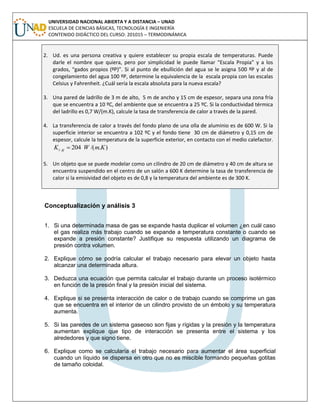UNIVERSIDAD NACIONAL ABIERTA Y A DISTANCIA – UNAD
ESCUELA DE CIENCIAS BÁSICAS, TECNOLOGÍA E INGENIERÍA
CONTENIDO DIDÁCTICO DEL CURSO: 201015 – TERMODINÁMICA
2. Ud. es una persona creativa y quiere establecer su propia escala de temperaturas. Puede
darle el nombre que quiera, pero por simplicidad le puede llamar “Escala Propia” y a los
grados, “gados propios (ºP)”. Si al punto de ebullición del agua se le asigna 500 ºP y al de
congelamiento del agua 100 ºP, determine la equivalencia de la escala propia con las escalas
Celsius y Fahrenheit. ¿Cuál sería la escala absoluta para la nueva escala?
3. Una pared de ladrillo de 3 m de alto, 5 m de ancho y 15 cm de espesor, separa una zona fría
que se encuentra a 10 ºC, del ambiente que se encuentra a 25 ºC. Si la conductividad térmica
del ladrillo es 0,7 W/(m.K), calcule la tasa de transferencia de calor a través de la pared.
4. La transferencia de calor a través del fondo plano de una olla de aluminio es de 600 W. Si la
superficie interior se encuentra a 102 ºC y el fondo tiene 30 cm de diámetro y 0,15 cm de
espesor, calcule la temperatura de la superficie exterior, en contacto con el medio calefactor.
)./(204 KmWK Alt 
5. Un objeto que se puede modelar como un cilindro de 20 cm de diámetro y 40 cm de altura se
encuentra suspendido en el centro de un salón a 600 K determine la tasa de transferencia de
calor si la emisividad del objeto es de 0,8 y la temperatura del ambiente es de 300 K.
Conceptualización y análisis 3
1. Si una determinada masa de gas se expande hasta duplicar el volumen ¿en cuál caso
el gas realiza más trabajo cuando se expande a temperatura constante o cuando se
expande a presión constante? Justifique su respuesta utilizando un diagrama de
presión contra volumen.
2. Explique cómo se podría calcular el trabajo necesario para elevar un objeto hasta
alcanzar una determinada altura.
3. Deduzca una ecuación que permita calcular el trabajo durante un proceso isotérmico
en función de la presión final y la presión inicial del sistema.
4. Explique si se presenta interacción de calor o de trabajo cuando se comprime un gas
que se encuentra en el interior de un cilindro provisto de un émbolo y su temperatura
aumenta.
5. Si las paredes de un sistema gaseoso son fijas y rígidas y la presión y la temperatura
aumentan explique que tipo de interacción se presenta entre el sistema y los
alrededores y que signo tiene.
6. Explique como se calcularía el trabajo necesario para aumentar el área superficial
cuando un líquido se dispersa en otro que no es miscible formando pequeñas gotitas
de tamaño coloidal.
 