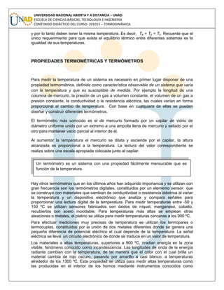 UNIVERSIDAD NACIONAL ABIERTA Y A DISTANCIA – UNAD
ESCUELA DE CIENCIAS BÁSICAS, TECNOLOGÍA E INGENIERÍA
CONTENIDO DIDÁCTICO DEL CURSO: 201015 – TERMODINÁMICA
y por lo tanto deben tener la misma temperatura. Es decir, Ta = Tb = Tc. Recuerde que el
único requerimiento para que exista el equilibrio térmico entre diferentes sistemas es la
igualdad de sus temperaturas.
PROPIEDADES TERMOMÉTRICAS Y TERMÓMETROS
Para medir la temperatura de un sistema es necesario en primer lugar disponer de una
propiedad termométrica, definida como característica observable de un sistema que varía
con la temperatura y que es susceptible de medida. Por ejemplo la longitud de una
columna de mercurio, la presión de un gas a volumen constante, el volumen de un gas a
presión constante, la conductividad o la resistencia eléctrica, las cuales varían en forma
proporcional al cambio de temperatura. Con base en cualquiera de ellas se pueden
diseñar y construir diferentes termómetros.
El termómetro más conocido es el de mercurio formado por un capilar de vidrio de
diámetro uniforme unido por un extremo a una ampolla llena de mercurio y sellado por el
otro para mantener vacío parcial al interior de él.
Al aumentar la temperatura el mercurio se dilata y asciende por el capilar, la altura
alcanzada es proporcional a la temperatura. La lectura del valor correspondiente se
realiza sobre una escala apropiada colocada junto al capilar.
Hay otros termómetros que en los últimos años han adquirido importancia y se utilizan con
gran frecuencia son los termómetros digitales, constituidos por un elemento sensor que
se construye con materiales que cambian de conductividad o resistencia eléctrica al variar
la temperatura y un dispositivo electrónico que analiza y compara señales para
proporcionar una lectura digital de la temperatura. Para medir temperaturas entre -50 y
150 ºC se utilizan sensores fabricados con óxidos de níquel, manganeso, cobalto,
recubiertos con acero inoxidable. Para temperaturas más altas se emplean otras
aleaciones o metales, el platino se utiliza para medir temperaturas cercanas a los 900 ºC.
Para efectuar mediciones muy precisas de temperatura se utilizan los termopares o
termocuplas, constituidos por la unión de dos metales diferentes donde se genera una
pequeña diferencia de potencial eléctrico el cual depende de la temperatura. La señal
eléctrica se lleva un circuito electrónico de donde se traduce en un valor de temperatura.
Los materiales a altas temperaturas, superiores a 900 ºC, irradian energía en la zona
visible, fenómeno conocido como incandescencia. Las longitudes de onda de la energía
radiante cambian con la temperatura, de tal manera que el color con el cual brilla un
material cambia de rojo oscuro, pasando por amarillo a casi blanco, a temperaturas
alrededor de los 1300 ºC. Esta propiedad se utiliza para medir altas temperaturas como
las producidas en el interior de los hornos mediante instrumentos conocidos como
Un termómetro es un sistema con una propiedad fácilmente mensurable que es
función de la temperatura.
 