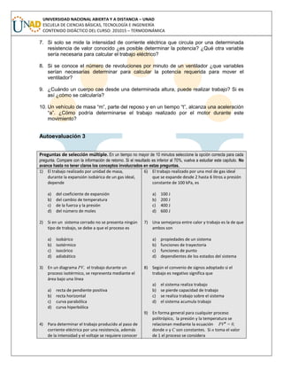 UNIVERSIDAD NACIONAL ABIERTA Y A DISTANCIA – UNAD
ESCUELA DE CIENCIAS BÁSICAS, TECNOLOGÍA E INGENIERÍA
CONTENIDO DIDÁCTICO DEL CURSO: 201015 – TERMODINÁMICA
7. Si solo se mide la intensidad de corriente eléctrica que circula por una determinada
resistencia de valor conocido ¿es posible determinar la potencia? ¿Qué otra variable
sería necesaria para calcular el trabajo eléctrico?
8. Si se conoce el número de revoluciones por minuto de un ventilador ¿que variables
serían necesarias determinar para calcular la potencia requerida para mover el
ventilador?
9. ¿Cuándo un cuerpo cae desde una determinada altura, puede realizar trabajo? Si es
así ¿cómo se calcularía?
10. Un vehículo de masa “m”, parte del reposo y en un tiempo “t”, alcanza una aceleración
“a”. ¿Cómo podría determinarse el trabajo realizado por el motor durante este
movimiento?
Autoevaluación 3
Preguntas de selección múltiple. En un tiempo no mayor de 10 minutos seleccione la opción correcta para cada
pregunta. Compare con la información de retorno. Si el resultado es inferior al 70%, vuelva a estudiar este capítulo. No
avance hasta no tener claros los conceptos involucrados en estas preguntas.
1) El trabajo realizado por unidad de masa,
durante la expansión isobárica de un gas ideal,
depende
a) del coeficiente de expansión
b) del cambio de temperatura
c) de la fuerza y la presión
d) del número de moles
2) Si en un sistema cerrado no se presenta ningún
tipo de trabajo, se debe a que el proceso es
a) isobárico
b) isotérmico
c) isocórico
d) adiabático
3) En un diagrama PV, el trabajo durante un
proceso isotérmico, se representa mediante el
área bajo una línea
a) recta de pendiente positiva
b) recta horizontal
c) curva parabólica
d) curva hiperbólica
4) Para determinar el trabajo producido al paso de
corriente eléctrica por una resistencia, además
de la intensidad y el voltaje se requiere conocer
6) El trabajo realizado por una mol de gas ideal
que se expande desde 2 hasta 6 litros a presión
constante de 100 kPa, es
a) 100 J
b) 200 J
c) 400 J
d) 600 J
7) Una semejanza entre calor y trabajo es la de que
ambos son
a) propiedades de un sistema
b) funciones de trayectoria
c) funciones de punto
d) dependientes de los estados del sistema
8) Según el convenio de signos adoptado si el
trabajo es negativo significa que
a) el sistema realiza trabajo
b) se pierde capacidad de trabajo
c) se realiza trabajo sobre el sistema
d) el sistema acumula trabajo
9) En forma general para cualquier proceso
politrópico, la presión y la temperatura se
relacionan mediante la ecuación PVn
= 0,
donde n y C son constantes. Si n toma el valor
de 1 el proceso se considera
 