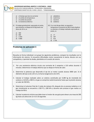 UNIVERSIDAD NACIONAL ABIERTA Y A DISTANCIA – UNAD
ESCUELA DE CIENCIAS BÁSICAS, TECNOLOGÍA E INGENIERÍA
CONTENIDO DIDÁCTICO DEL CURSO: 201015 – TERMODINÁMICA
a) el tiempo que dura la corriente
b) el cambio de temperatura
c) el cambio de presión
d) la resistencia eléctrica
5) El trabajo gravitacional, expresado en joules,
para levantar un bloque de 50 Kg hasta una
altura de 10 m, es
a) 500
b) 600
c) 2.450
d) 4.900
a) adiabático
b) isotérmico
c) isocórico
d) isobárico
10) Si un mol de gas ideal, se expande a
temperatura constante de 300 K hasta duplicar
su volumen, el trabajo realizado expresado en
joules, es
a) 17
b) 207
c) 413
d) 1.726
Problemas de aplicación 3
Resuelva en forma individual o en grupo los siguientes problemas, compare los resultados con la
información de retorno. Si encuentra dificultades revise nuevamente la teoría, discuta con sus
compañeros, si persiste las dudas, plantéelas en la sesión de tutoría.
1. Por una resistencia eléctrica circula una corriente de 5 amperios a 110 voltios durante 5
minutos. Determinar el trabajo eléctrico que se disipa en forma de calor.
2. Determine la potencia que desarrolla el eje de un motor cuando alcanza 3000 rpm. Si el
diámetro del eje es de 2,54 cm y la fuerza tangencial es de 10 N.
3. Calcular el trabajo realizado sobre un sistema constituido por 0,280 kg de monóxido de
carbono a 110 kPa y 400 K si el gas se comprime isotérmicamente hasta que la presión alcanza
un valor de 550 kPa.
4. Determinar el volumen final de 2 moles de metano CH4 después de un proceso isobárico si el
gas inicialmente se encuentra a 330 ºC y 200 kPa y durante este proceso el gas realiza un
trabajo de 90 kJ.
5. Calcular la potencia mínima que debe tener el motor de una grúa para elevar una masa de 200
kg hasta una altura de 12 m en 10 segundos
 